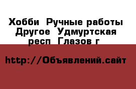 Хобби. Ручные работы Другое. Удмуртская респ.,Глазов г.